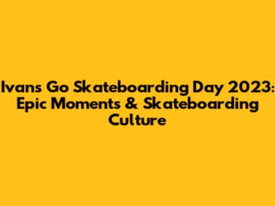 Ivan's Go Skateboarding Day 2023: Epic Moments & Skateboarding Culture