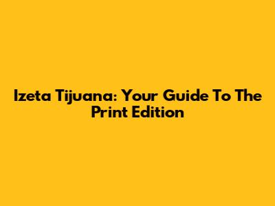 Izeta Tijuana: Your Guide To The Print Edition