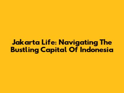 Jakarta Life: Navigating The Bustling Capital Of Indonesia