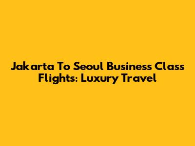 Jakarta To Seoul Business Class Flights: Luxury Travel