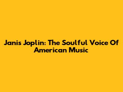 Janis Joplin: The Soulful Voice Of American Music