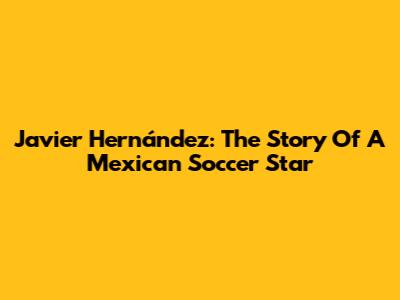 Javier Hernández: The Story Of A Mexican Soccer Star