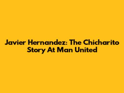 Javier Hernandez: The Chicharito Story At Man United