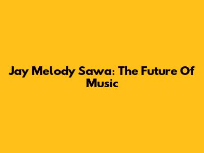 Jay Melody Sawa: The Future Of Music