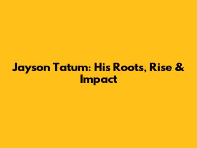 Jayson Tatum: His Roots, Rise & Impact