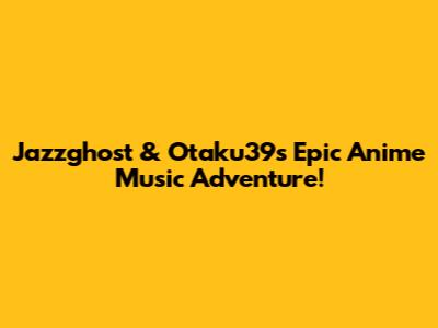 Jazzghost & Otaku39's Epic Anime Music Adventure!
