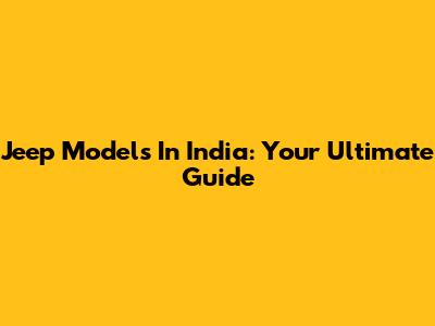 Jeep Models In India: Your Ultimate Guide