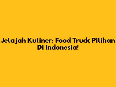 Jelajah Kuliner: Food Truck Pilihan Di Indonesia!