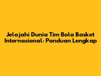 Jelajahi Dunia Tim Bola Basket Internasional: Panduan Lengkap