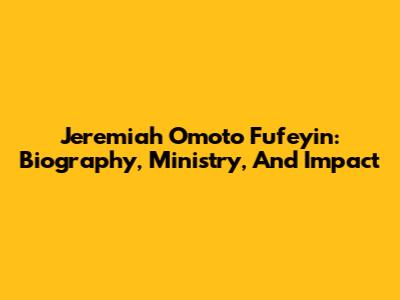 Jeremiah Omoto Fufeyin: Biography, Ministry, And Impact