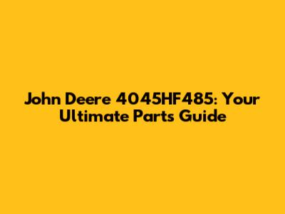 John Deere 4045HF485: Your Ultimate Parts Guide