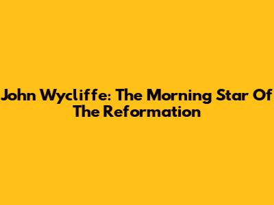 John Wycliffe: The Morning Star Of The Reformation