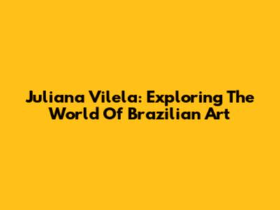 Juliana Vilela: Exploring The World Of Brazilian Art