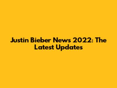 Justin Bieber News 2022: The Latest Updates