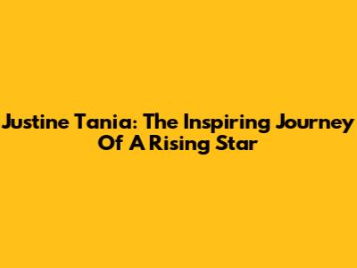 Justine Tania: The Inspiring Journey Of A Rising Star