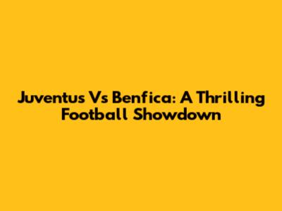 Juventus Vs Benfica: A Thrilling Football Showdown