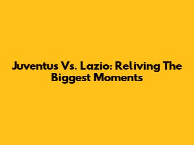 Juventus Vs. Lazio: Reliving The Biggest Moments