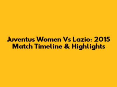 Juventus Women Vs Lazio: 2015 Match Timeline & Highlights