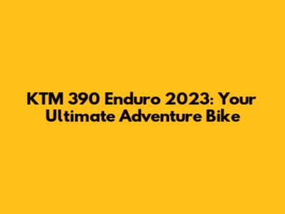 KTM 390 Enduro 2023: Your Ultimate Adventure Bike