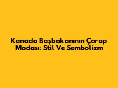 Kanada Başbakanı'nın Çorap Modası: Stil Ve Sembolizm