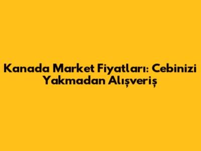 Kanada Market Fiyatları: Cebinizi Yakmadan Alışveriş