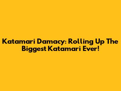 Katamari Damacy: Rolling Up The Biggest Katamari Ever!