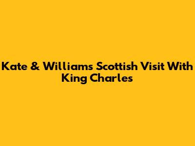Kate & William's Scottish Visit With King Charles