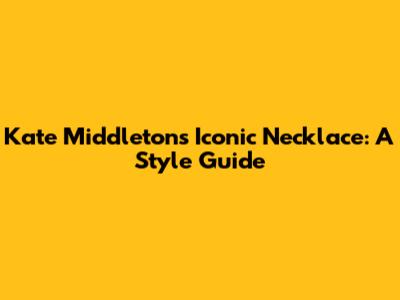 Kate Middleton's Iconic Necklace: A Style Guide