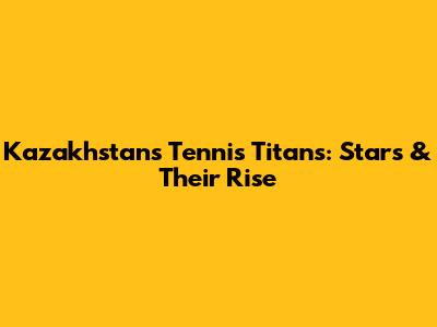 Kazakhstan's Tennis Titans: Stars & Their Rise