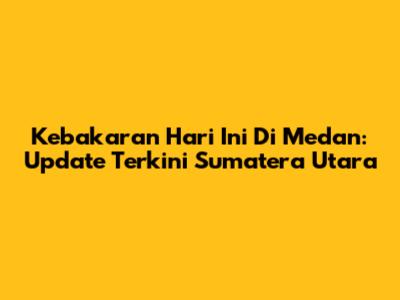 Kebakaran Hari Ini Di Medan: Update Terkini Sumatera Utara