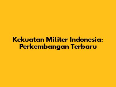Kekuatan Militer Indonesia: Perkembangan Terbaru