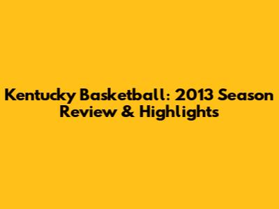 Kentucky Basketball: 2013 Season Review & Highlights