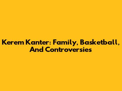 Kerem Kanter: Family, Basketball, And Controversies