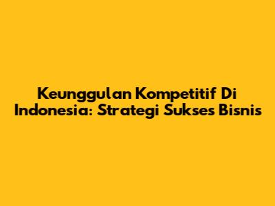 Keunggulan Kompetitif Di Indonesia: Strategi Sukses Bisnis