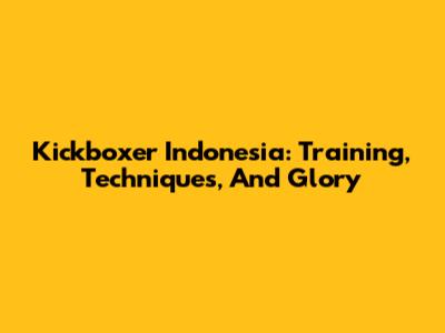 Kickboxer Indonesia: Training, Techniques, And Glory