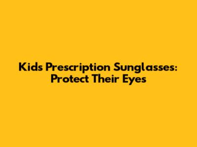 Kids Prescription Sunglasses: Protect Their Eyes