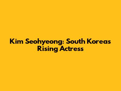 Kim Seohyeong: South Korea's Rising Actress