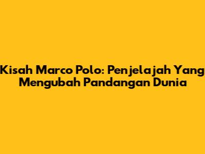 Kisah Marco Polo: Penjelajah Yang Mengubah Pandangan Dunia