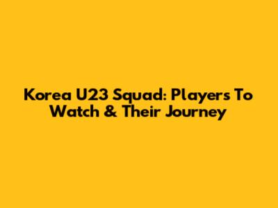 Korea U23 Squad: Players To Watch & Their Journey
