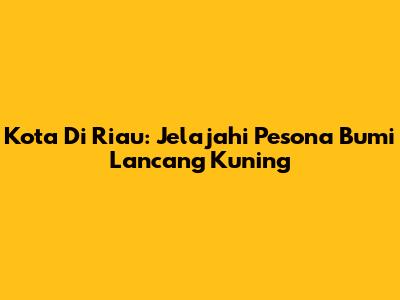 Kota Di Riau: Jelajahi Pesona Bumi Lancang Kuning