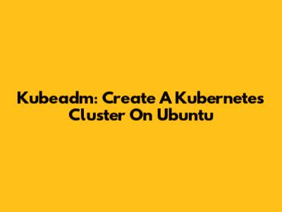 Kubeadm: Create A Kubernetes Cluster On Ubuntu