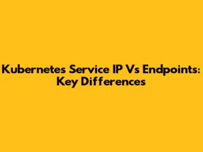 Kubernetes Service IP Vs Endpoints: Key Differences