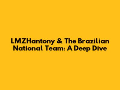 LMZHantony & The Brazilian National Team: A Deep Dive