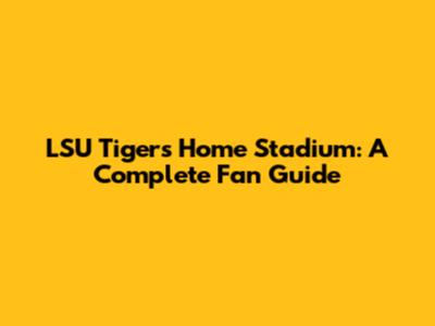 LSU Tigers Home Stadium: A Complete Fan Guide