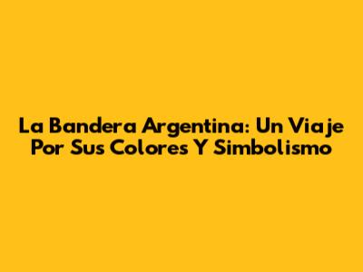 La Bandera Argentina: Un Viaje Por Sus Colores Y Simbolismo