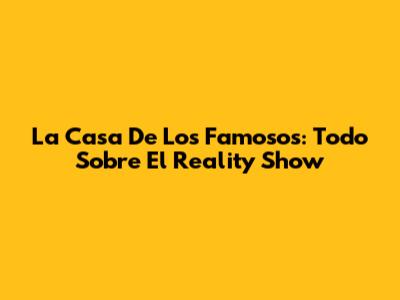 La Casa De Los Famosos: Todo Sobre El Reality Show