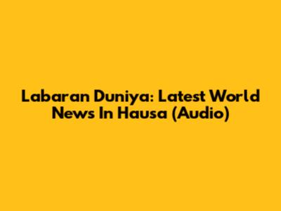 Labaran Duniya: Latest World News In Hausa (Audio)