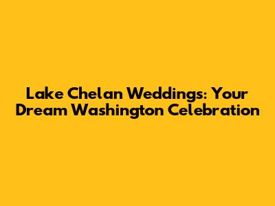 Lake Chelan Weddings: Your Dream Washington Celebration