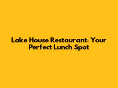 Lake House Restaurant: Your Perfect Lunch Spot