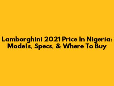 Lamborghini 2021 Price In Nigeria: Models, Specs, & Where To Buy